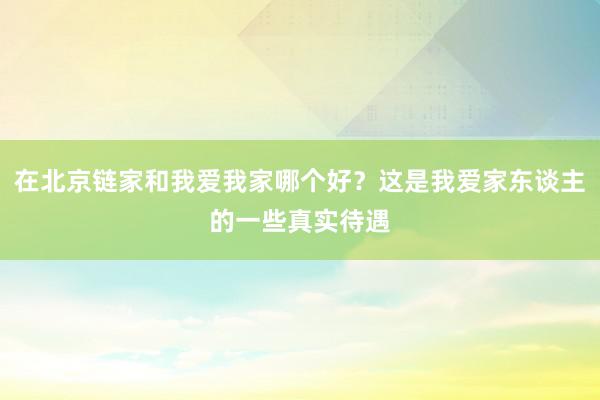 在北京链家和我爱我家哪个好？这是我爱家东谈主的一些真实待遇